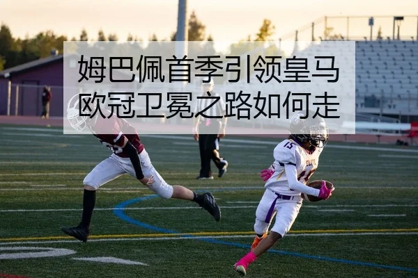 姆巴佩首季引领皇马 欧冠卫冕之路如何走