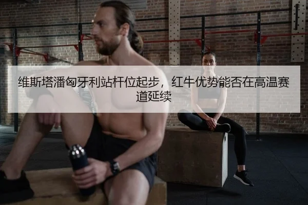 维斯塔潘匈牙利站杆位起步，红牛优势能否在高温赛道延续（lejingt iyu）